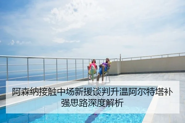 阿森纳接触中场新援谈判升温阿尔特塔补强思路深度解析