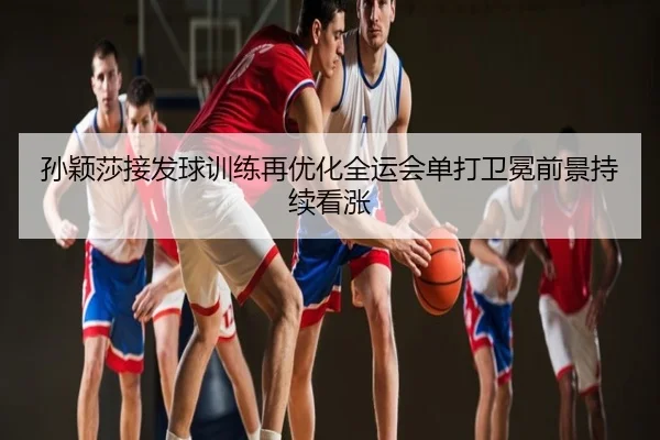 孙颖莎接发球训练再优化全运会单打卫冕前景持续看涨