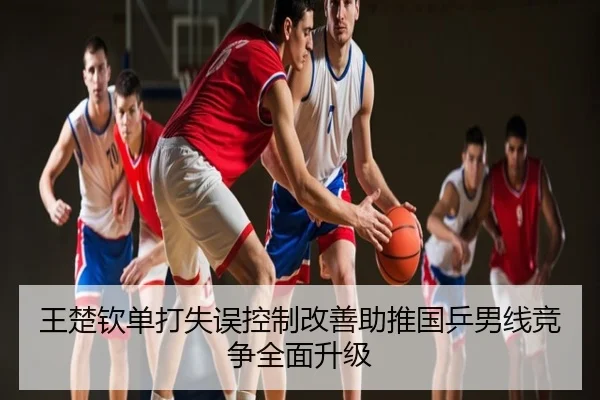 王楚钦单打失误控制改善助推国乒男线竞争全面升级