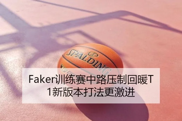 Faker训练赛中路压制回暖T1新版本打法更激进