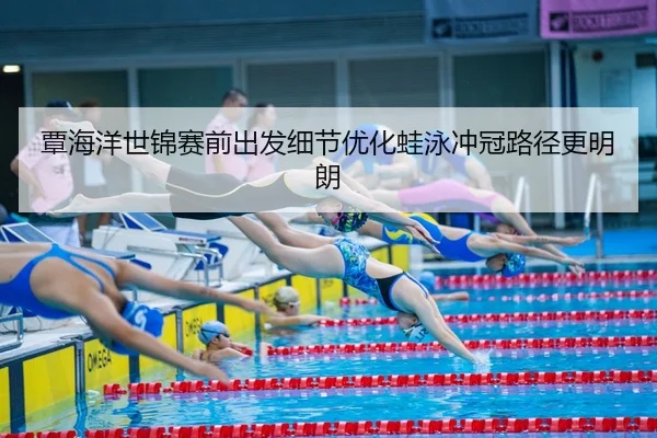 覃海洋世锦赛前出发细节优化蛙泳冲冠路径更明朗