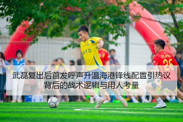 武磊复出后首发呼声升温海港锋线配置引热议背后的战术逻辑与用人考量