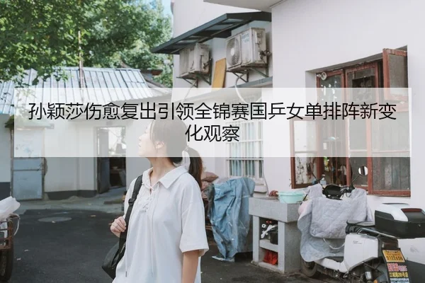 孙颖莎伤愈复出引领全锦赛国乒女单排阵新变化观察
