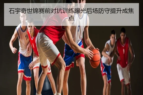 石宇奇世锦赛前对抗训练曝光后场防守提升成焦点