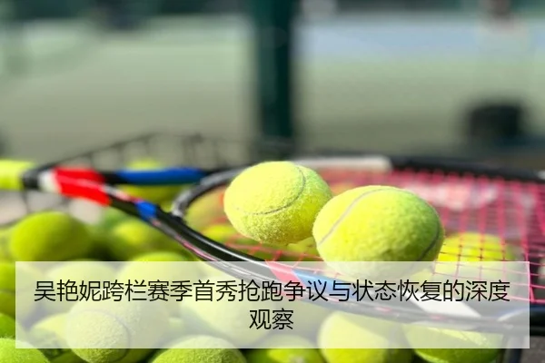 吴艳妮跨栏赛季首秀抢跑争议与状态恢复的深度观察