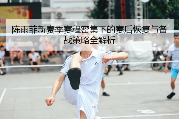 陈雨菲新赛季赛程密集下的赛后恢复与备战策略全解析